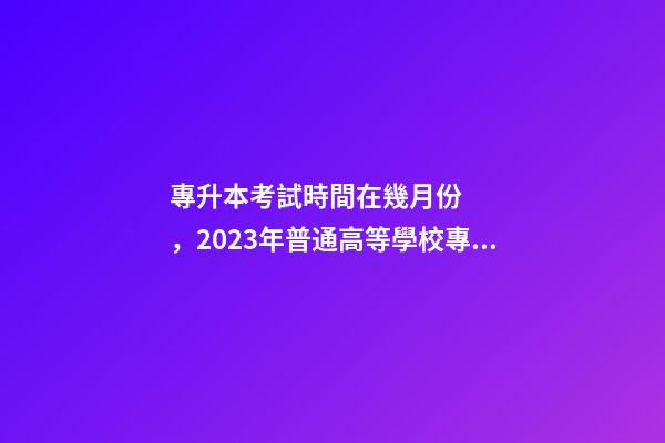 專升本考試時間在幾月份，2023年普通高等學校專升本考試招生工作安排出爐!